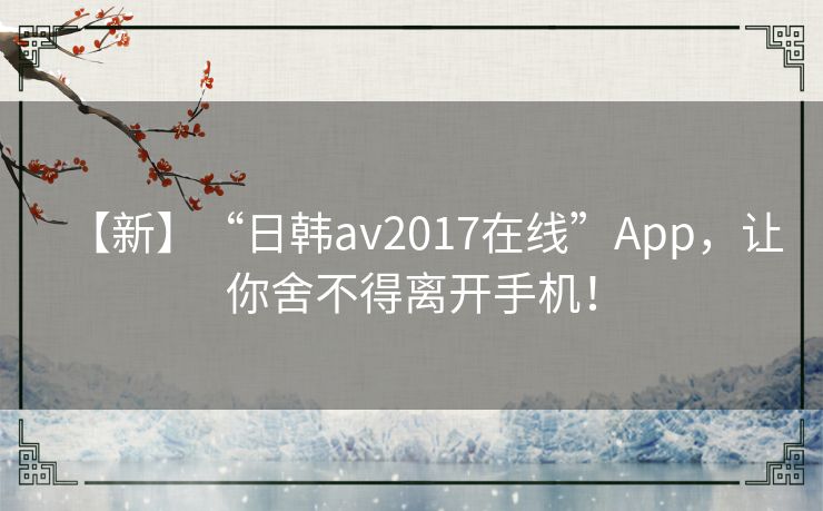 【新】“日韩av2017在线”App,让你舍不得离开手机! 【新】“日韩av2017在线”App,让你舍不得离开手机!