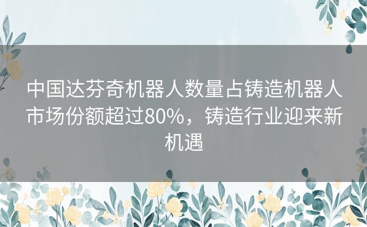 中国达芬奇机器人数量占铸造机器人市场份额超过80%,铸造行业迎来新机遇 中国达芬奇机器人数量占铸造机器人市场份额超过80%,铸造行业迎来新机遇