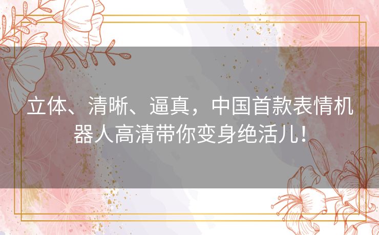 立体、清晰、逼真,中国首款表情机器人高清带你变身绝活儿! 立体、清晰、逼真,中国首款表情机器人高清带你变身绝活儿!