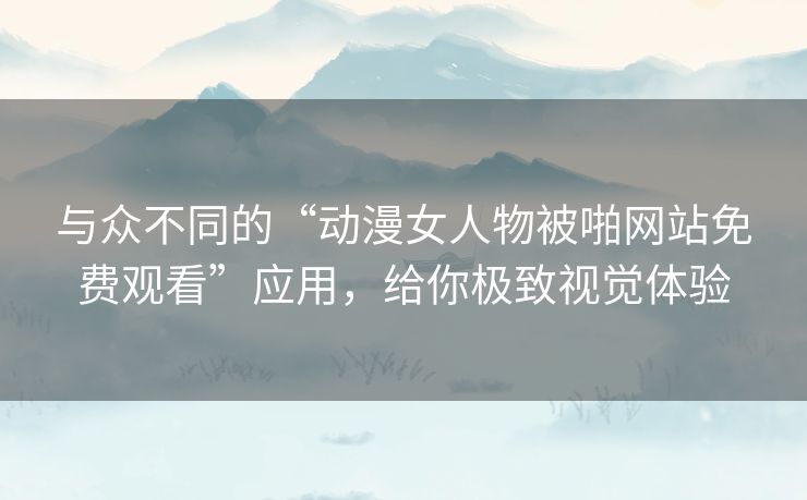 与众不同的“动漫女人物被啪网站免费观看”应用，给你极致视觉体验