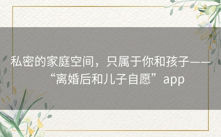 私密的家庭空间,只属于你和孩子——“离婚后和儿子自愿”app 私密的家庭空间,只属于你和孩子——“离婚后和儿子自愿”app