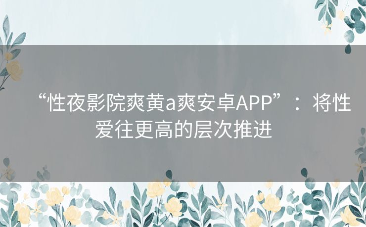 “性夜影院爽黄a爽安卓APP”:将性爱往更高的层次推进 “性夜影院爽黄a爽安卓APP”:将性爱往更高的层次推进