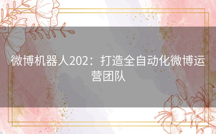微博机器人202:打造全自动化微博运营团队 微博机器人202:打造全自动化微博运营团队
