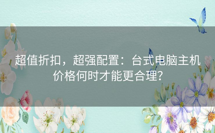 超值折扣,超强配置:台式电脑主机价格何时才能更合理? 超值折扣,超强配置:台式电脑主机价格何时才能更合理?