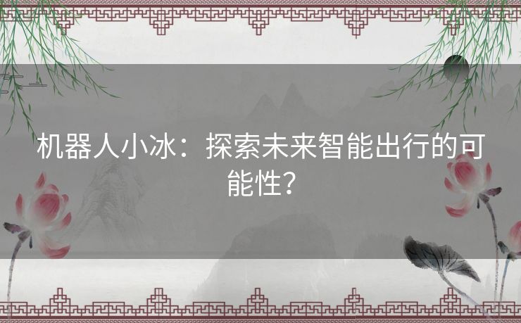 机器人小冰:探索未来智能出行的可能性? 机器人小冰:探索未来智能出行的可能性?