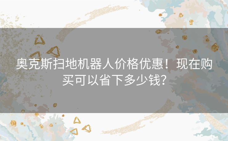 奥克斯扫地机器人价格优惠!现在购买可以省下多少钱? 奥克斯扫地机器人价格优惠!现在购买可以省下多少钱?