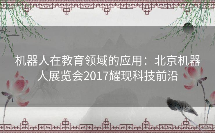 机器人在教育领域的应用:北京机器人展览会2017耀现科技前沿 机器人在教育领域的应用:北京机器人展览会2017耀现科技前沿