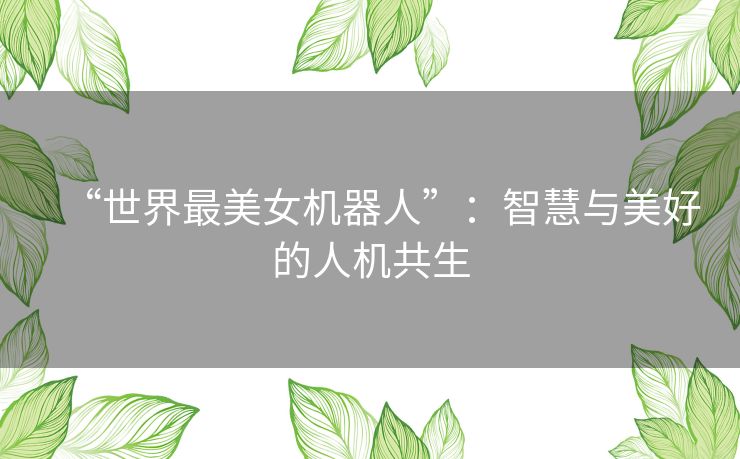 “世界最美女机器人”:智慧与美好的人机共生 “世界最美女机器人”:智慧与美好的人机共生