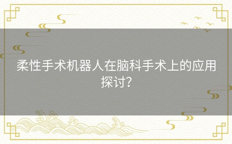 柔性手术机器人在脑科手术上的应用探讨? 柔性手术机器人在脑科手术上的应用探讨?