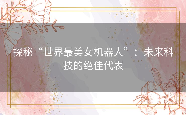 探秘“世界最美女机器人”:未来科技的绝佳代表 探秘“世界最美女机器人”:未来科技的绝佳代表