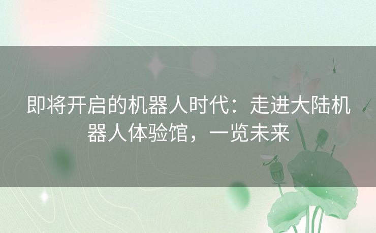 即将开启的机器人时代:走进大陆机器人体验馆,一览未来 即将开启的机器人时代:走进大陆机器人体验馆,一览未来
