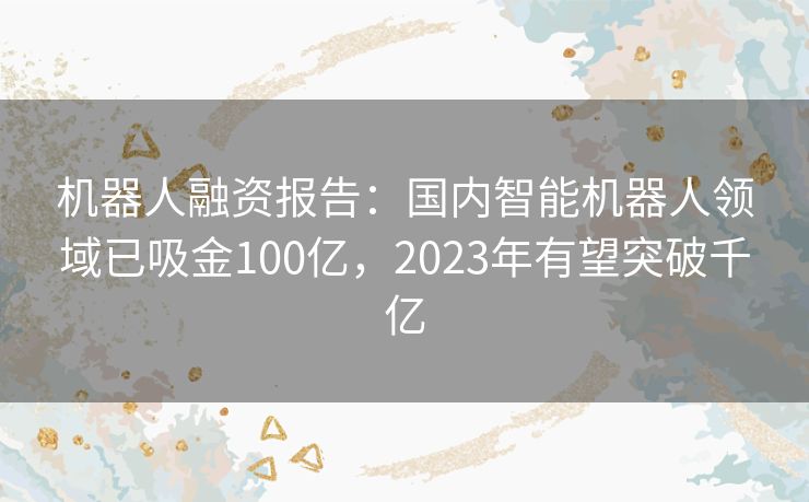 机器人融资报告：国内智能机器人领域已吸金100亿，2023年有望突破千亿