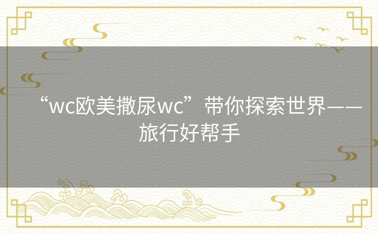 “wc欧美撒尿wc”带你探索世界——旅行好帮手 “wc欧美撒尿wc”带你探索世界——旅行好帮手
