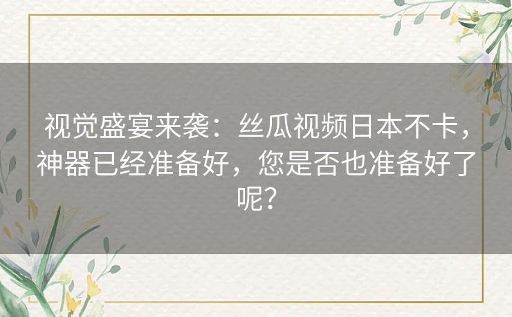 视觉盛宴来袭:丝瓜视频日本不卡,神器已经准备好,您是否也准备好了呢? 视觉盛宴来袭:丝瓜视频日本不卡,神器已经准备好,您是否也准备好了呢?