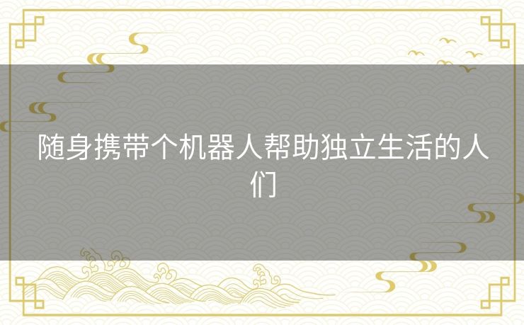 随身携带个机器人帮助独立生活的人们 随身携带个机器人帮助独立生活的人们
