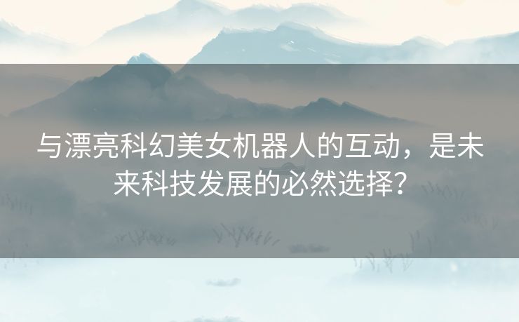 与漂亮科幻美女机器人的互动，是未来科技发展的必然选择？