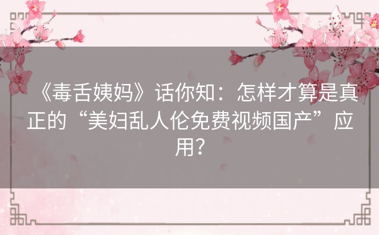 《毒舌姨妈》话你知:怎样才算是真正的“美妇乱人伦免费视频国产”应用? 《毒舌姨妈》话你知:怎样才算是真正的“美妇乱人伦免费视频国产”应用?