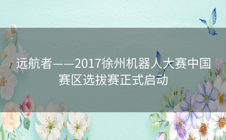 远航者——2017徐州机器人大赛中国赛区选拔赛正式启动 远航者——2017徐州机器人大赛中国赛区选拔赛正式启动