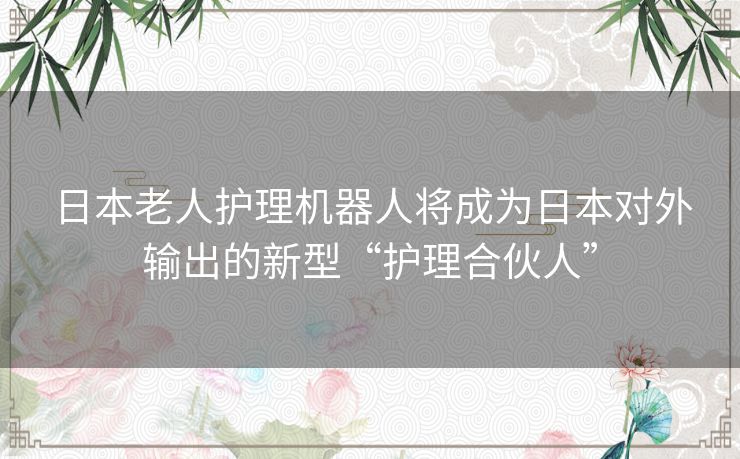 日本老人护理机器人将成为日本对外输出的新型“护理合伙人” 日本老人护理机器人将成为日本对外输出的新型“护理合伙人”