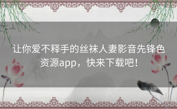 让你爱不释手的丝袜人妻影音先锋色资源app,快来下载吧! 让你爱不释手的丝袜人妻影音先锋色资源app,快来下载吧!