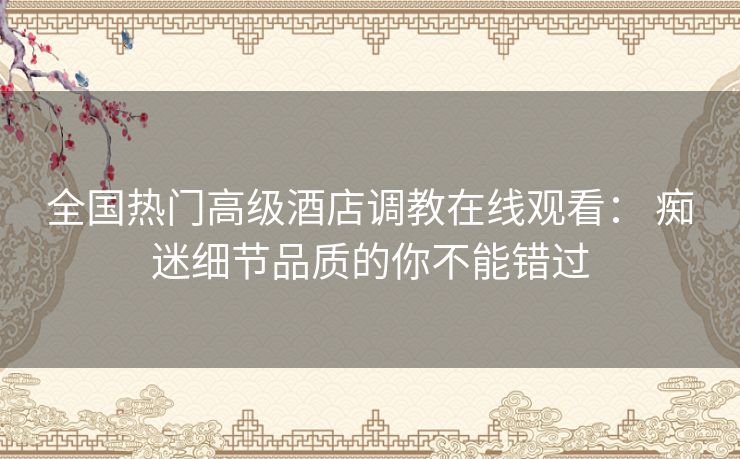 全国热门高级酒店调教在线观看: 痴迷细节品质的你不能错过 全国热门高级酒店调教在线观看: 痴迷细节品质的你不能错过