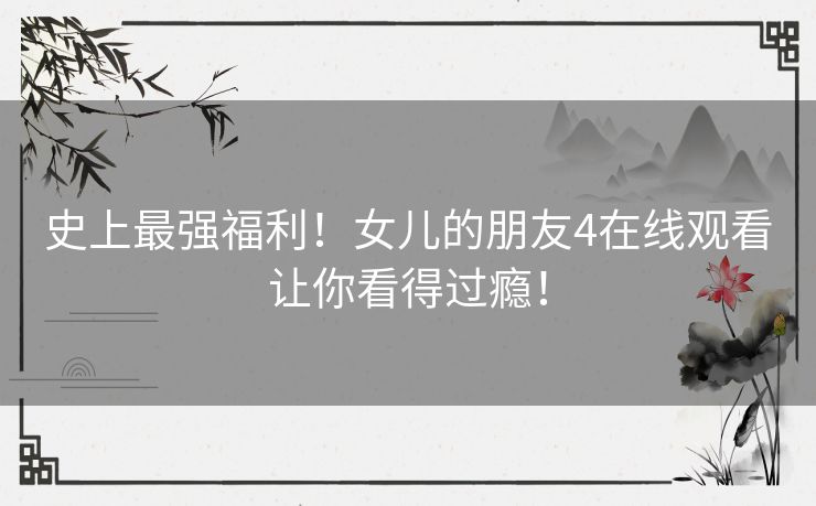 史上最强福利!女儿的朋友4在线观看让你看得过瘾! 史上最强福利!女儿的朋友4在线观看让你看得过瘾!