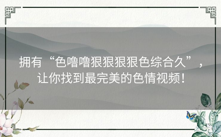 拥有“色噜噜狠狠狠狠色综合久”，让你找到最完美的色情视频！