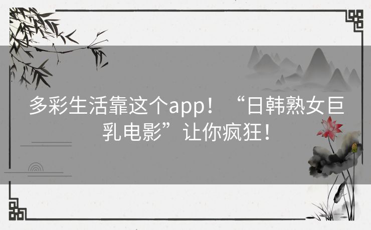 多彩生活靠这个app！“日韩熟女巨乳电影”让你疯狂！