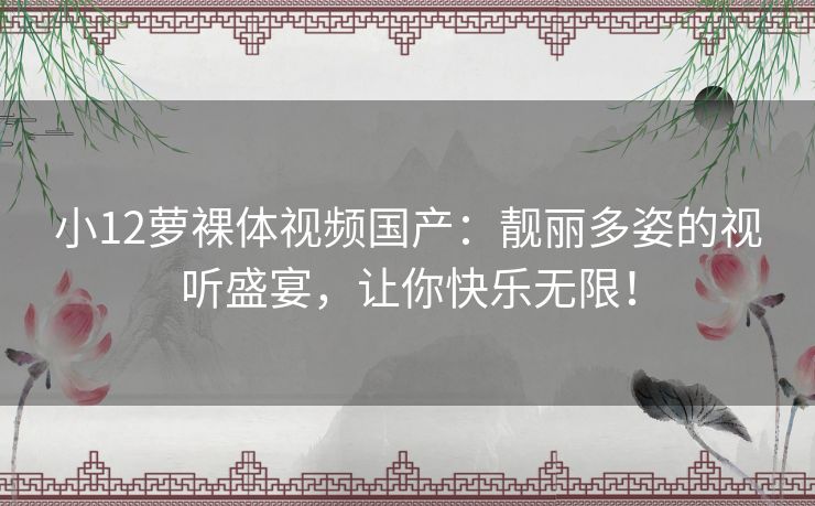 小12萝裸体视频国产:靓丽多姿的视听盛宴,让你快乐无限! 小12萝裸体视频国产:靓丽多姿的视听盛宴,让你快乐无限!