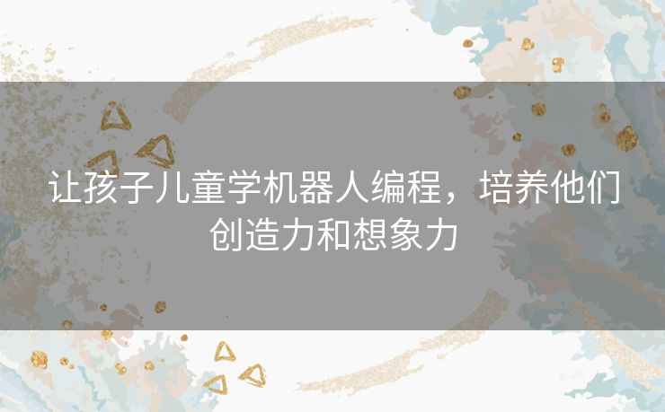 让孩子儿童学机器人编程,培养他们创造力和想象力 让孩子儿童学机器人编程,培养他们创造力和想象力