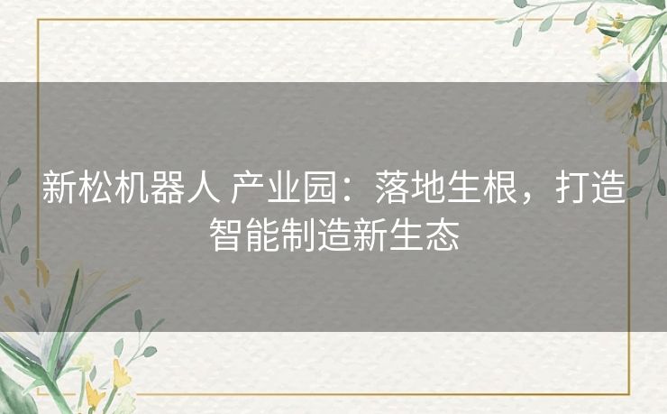 新松机器人 产业园:落地生根,打造智能制造新生态 新松机器人 产业园:落地生根,打造智能制造新生态