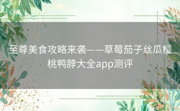 至尊美食攻略来袭——草莓茄子丝瓜樱桃鸭脖大全app测评 至尊美食攻略来袭——草莓茄子丝瓜樱桃鸭脖大全app测评