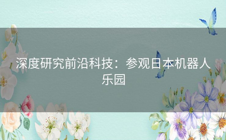 深度研究前沿科技:参观日本机器人乐园 深度研究前沿科技:参观日本机器人乐园
