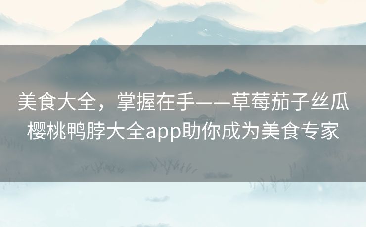 美食大全,掌握在手——草莓茄子丝瓜樱桃鸭脖大全app助你成为美食专家 美食大全,掌握在手——草莓茄子丝瓜樱桃鸭脖大全app助你成为美食专家