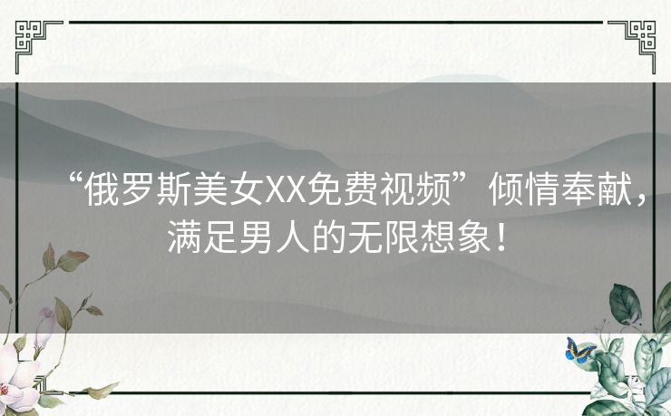 “俄罗斯美女XX免费视频”倾情奉献，满足男人的无限想象！