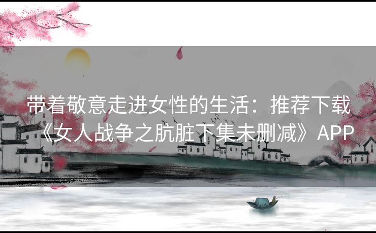 带着敬意走进女性的生活:推荐下载《女人战争之肮脏下集未删减》APP 带着敬意走进女性的生活:推荐下载《女人战争之肮脏下集未删减》APP