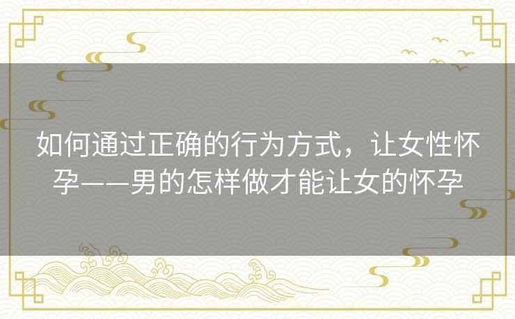 如何通过正确的行为方式,让女性怀孕——男的怎样做才能让女的怀孕 如何通过正确的行为方式,让女性怀孕——男的怎样做才能让女的怀孕