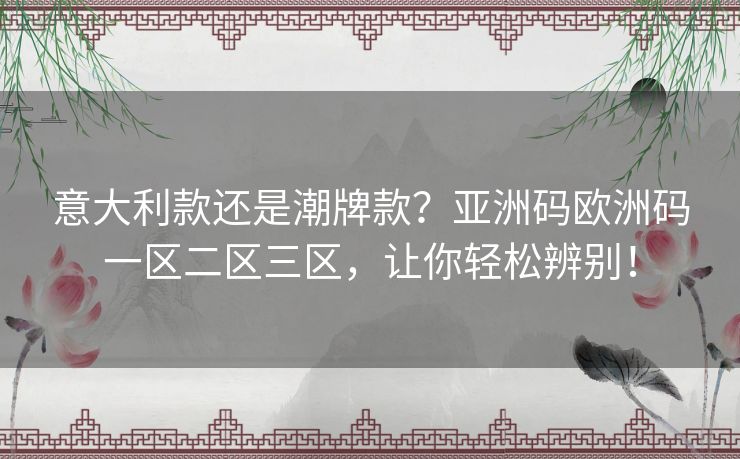 意大利款还是潮牌款?亚洲码欧洲码一区二区三区,让你轻松辨别! 意大利款还是潮牌款?亚洲码欧洲码一区二区三区,让你轻松辨别!