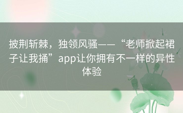 披荆斩棘,独领风骚——“老师掀起裙子让我捅”app让你拥有不一样的异性体验 披荆斩棘,独领风骚——“老师掀起裙子让我捅”app让你拥有不一样的异性体验