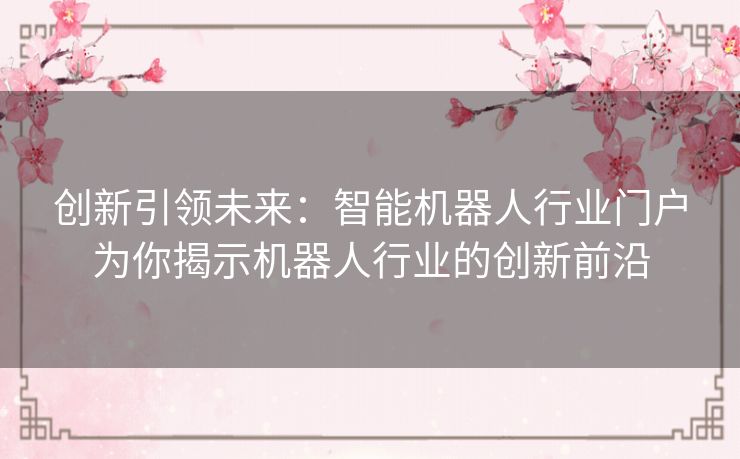 创新引领未来:智能机器人行业门户为你揭示机器人行业的创新前沿 创新引领未来:智能机器人行业门户为你揭示机器人行业的创新前沿