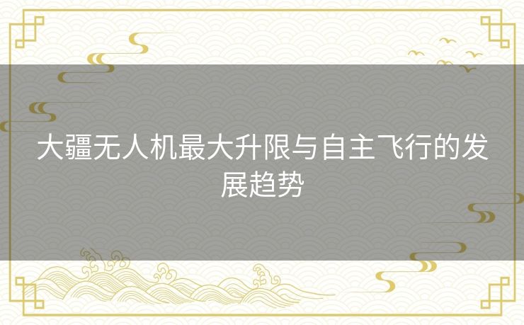 大疆无人机最大升限与自主飞行的发展趋势 大疆无人机最大升限与自主飞行的发展趋势