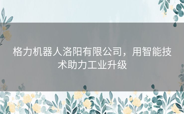 格力机器人洛阳有限公司,用智能技术助力工业升级 格力机器人洛阳有限公司,用智能技术助力工业升级