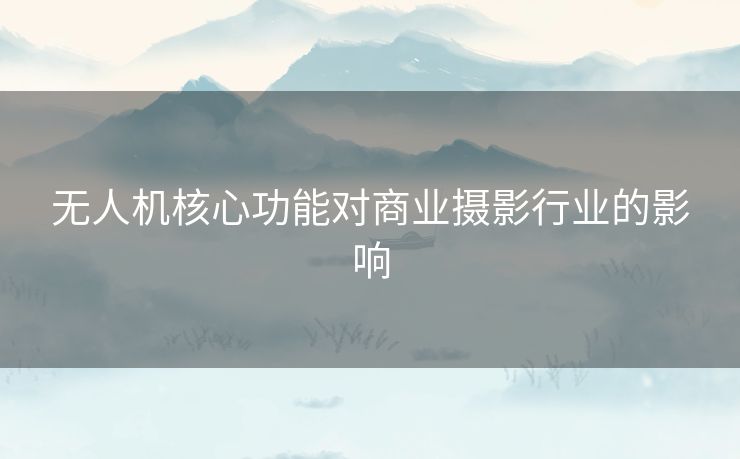 无人机核心功能对商业摄影行业的影响 无人机核心功能对商业摄影行业的影响