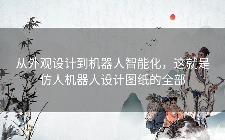 从外观设计到机器人智能化,这就是仿人机器人设计图纸的全部 从外观设计到机器人智能化,这就是仿人机器人设计图纸的全部