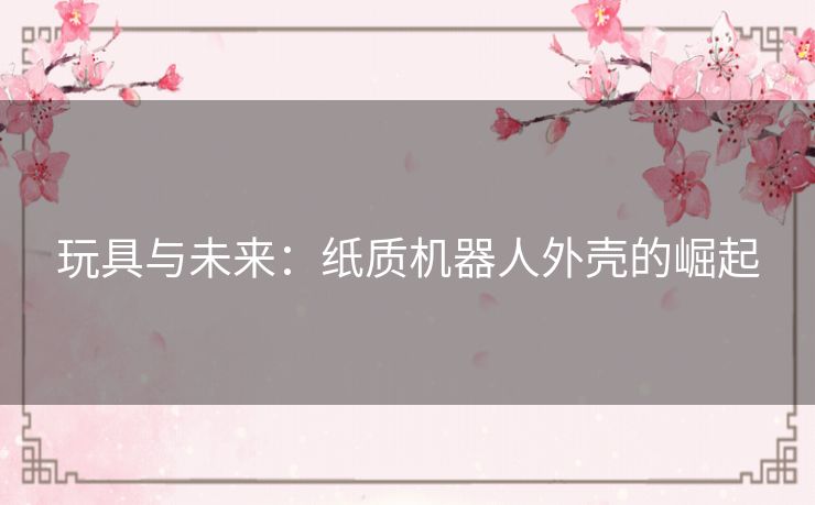 玩具与未来:纸质机器人外壳的崛起 玩具与未来:纸质机器人外壳的崛起