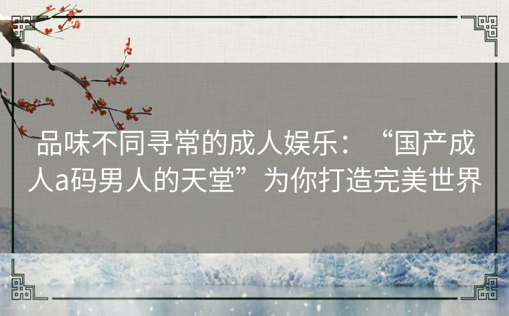 品味不同寻常的成人娱乐:“国产成人a码男人的天堂”为你打造完美世界 品味不同寻常的成人娱乐:“国产成人a码男人的天堂”为你打造完美世界