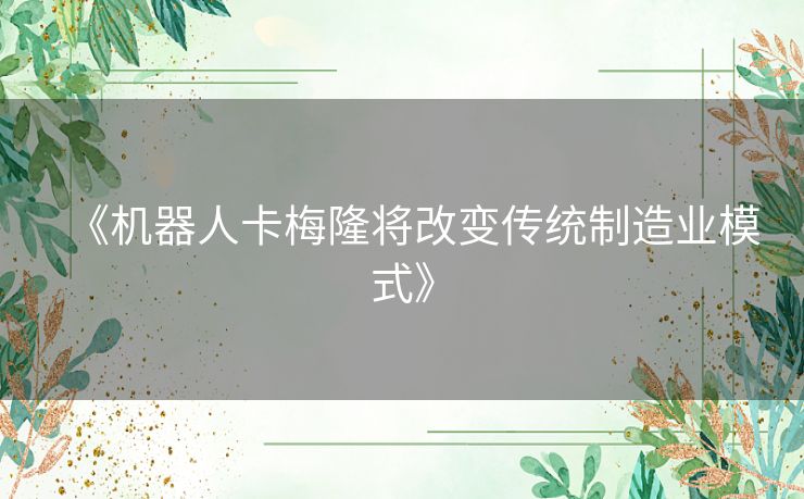 《机器人卡梅隆将改变传统制造业模式》 《机器人卡梅隆将改变传统制造业模式》