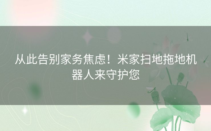 从此告别家务焦虑!米家扫地拖地机器人来守护您 从此告别家务焦虑!米家扫地拖地机器人来守护您