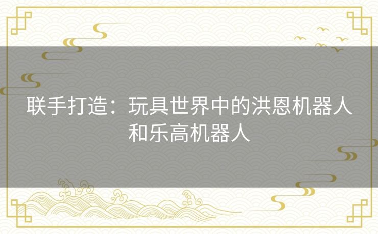 联手打造:玩具世界中的洪恩机器人和乐高机器人 联手打造:玩具世界中的洪恩机器人和乐高机器人