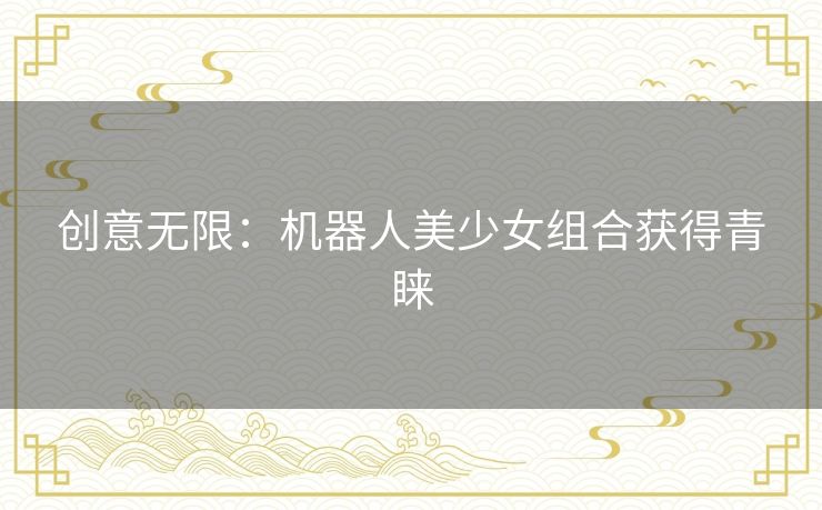创意无限:机器人美少女组合获得青睐 创意无限:机器人美少女组合获得青睐